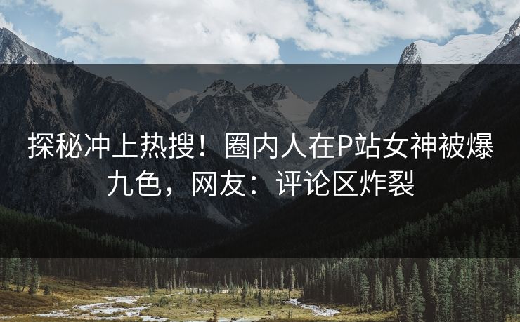 探秘冲上热搜！圈内人在P站女神被爆九色，网友：评论区炸裂