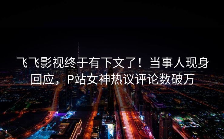 飞飞影视终于有下文了！当事人现身回应，P站女神热议评论数破万