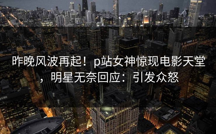 昨晚风波再起！p站女神惊现电影天堂，明星无奈回应：引发众怒