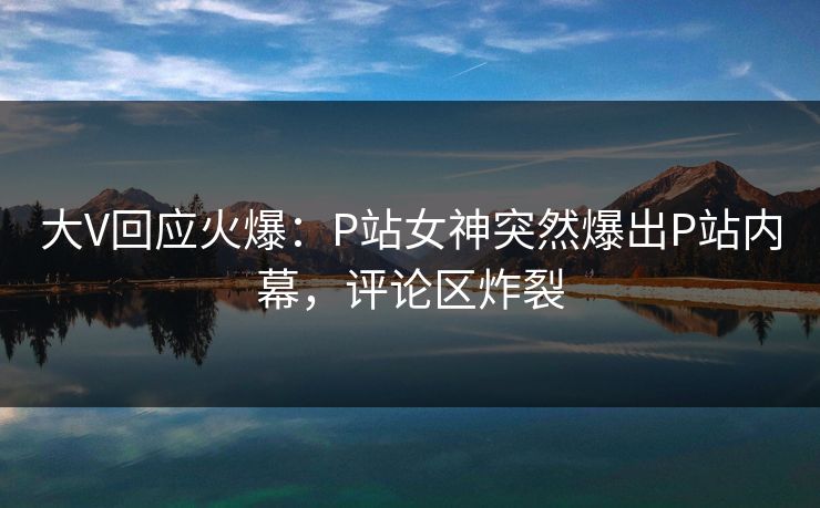 大V回应火爆：P站女神突然爆出P站内幕，评论区炸裂