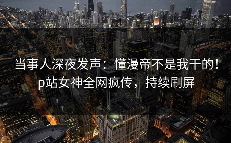 当事人深夜发声：懂漫帝不是我干的！p站女神全网疯传，持续刷屏