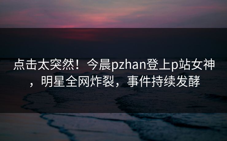 点击太突然！今晨pzhan登上p站女神，明星全网炸裂，事件持续发酵