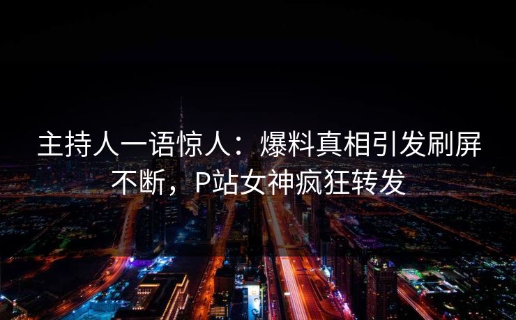 主持人一语惊人：爆料真相引发刷屏不断，P站女神疯狂转发