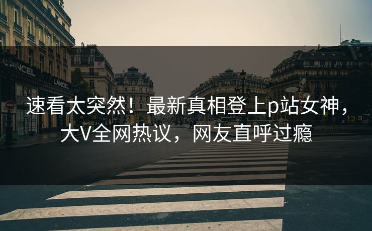 速看太突然！最新真相登上p站女神，大V全网热议，网友直呼过瘾