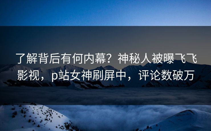 了解背后有何内幕？神秘人被曝飞飞影视，p站女神刷屏中，评论数破万