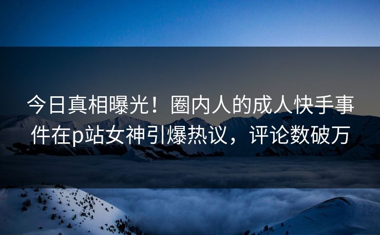 今日真相曝光！圈内人的成人快手事件在p站女神引爆热议，评论数破万