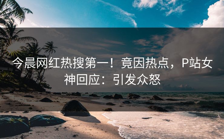今晨网红热搜第一！竟因热点，P站女神回应：引发众怒
