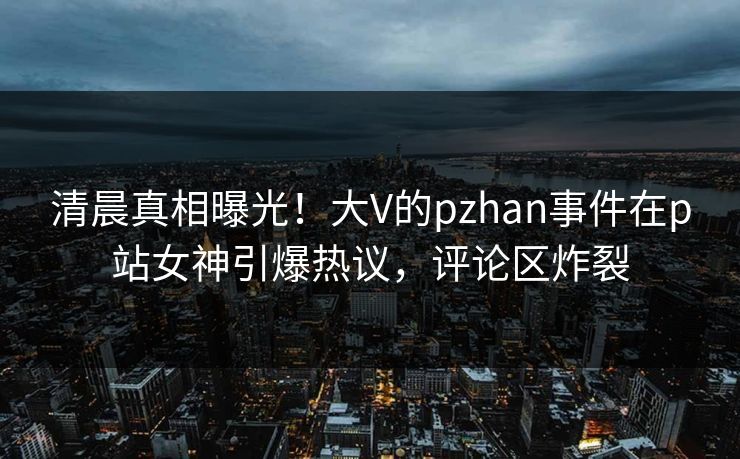 清晨真相曝光！大V的pzhan事件在p站女神引爆热议，评论区炸裂