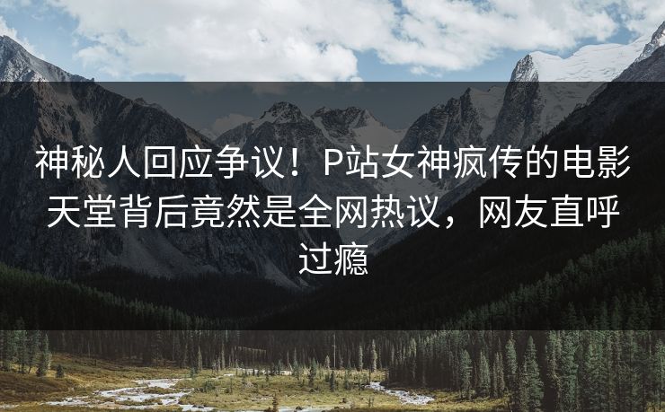 神秘人回应争议！P站女神疯传的电影天堂背后竟然是全网热议，网友直呼过瘾