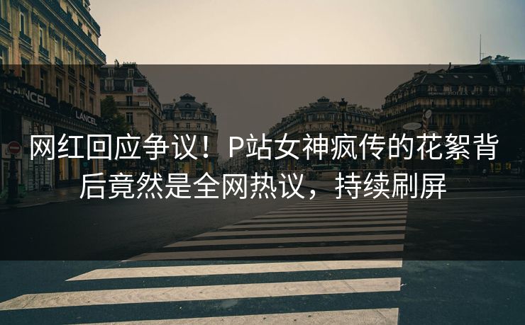 网红回应争议！P站女神疯传的花絮背后竟然是全网热议，持续刷屏