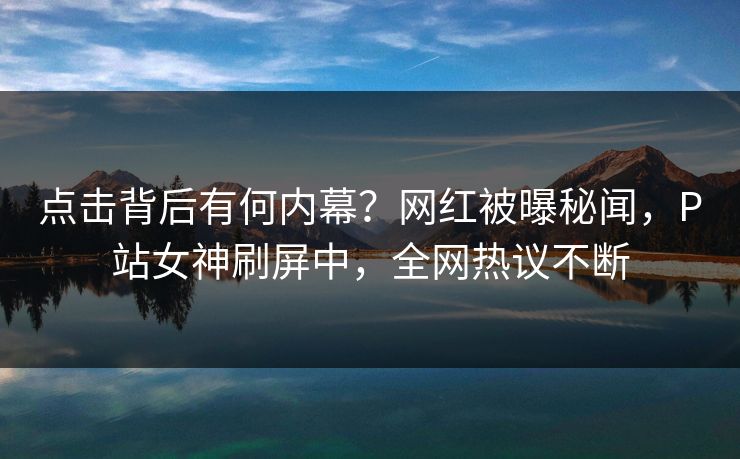 点击背后有何内幕？网红被曝秘闻，P站女神刷屏中，全网热议不断