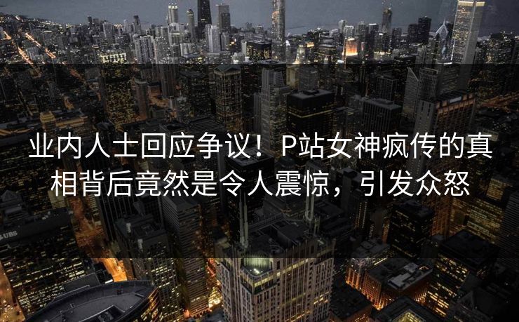 业内人士回应争议！P站女神疯传的真相背后竟然是令人震惊，引发众怒