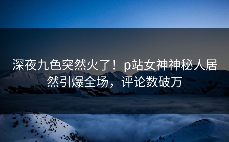深夜九色突然火了！p站女神神秘人居然引爆全场，评论数破万