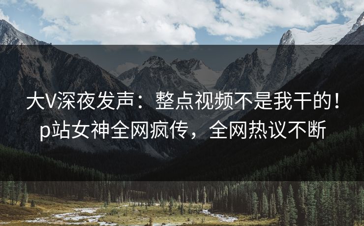 大V深夜发声：整点视频不是我干的！p站女神全网疯传，全网热议不断