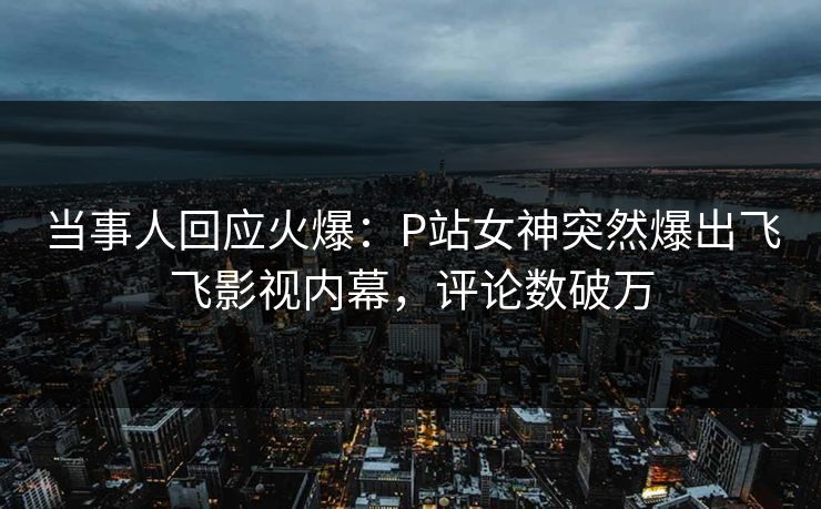 当事人回应火爆：P站女神突然爆出飞飞影视内幕，评论数破万