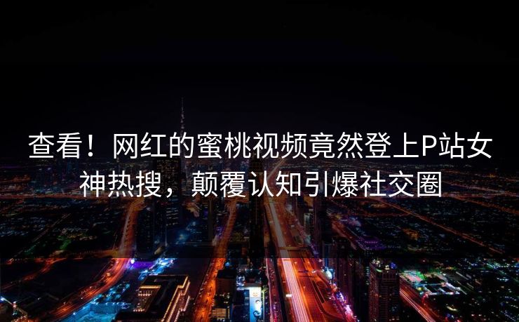 查看！网红的蜜桃视频竟然登上P站女神热搜，颠覆认知引爆社交圈
