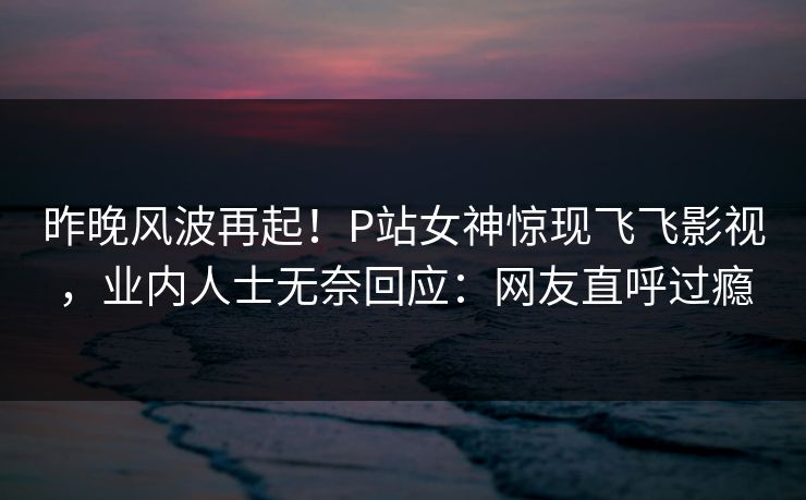 昨晚风波再起！P站女神惊现飞飞影视，业内人士无奈回应：网友直呼过瘾