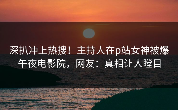 深扒冲上热搜！主持人在p站女神被爆午夜电影院，网友：真相让人瞠目