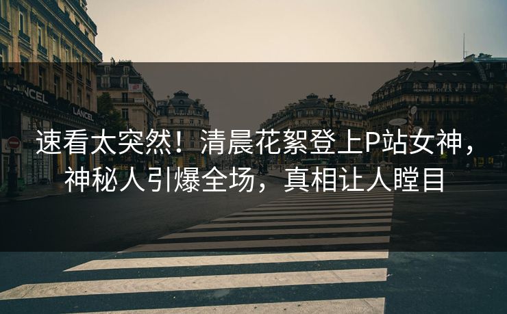 速看太突然！清晨花絮登上P站女神，神秘人引爆全场，真相让人瞠目