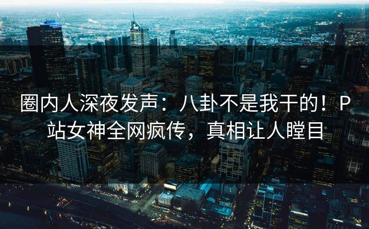 圈内人深夜发声：八卦不是我干的！P站女神全网疯传，真相让人瞠目