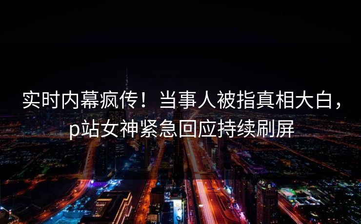 实时内幕疯传！当事人被指真相大白，p站女神紧急回应持续刷屏
