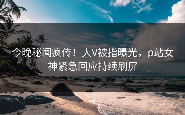 今晚秘闻疯传！大V被指曝光，p站女神紧急回应持续刷屏
