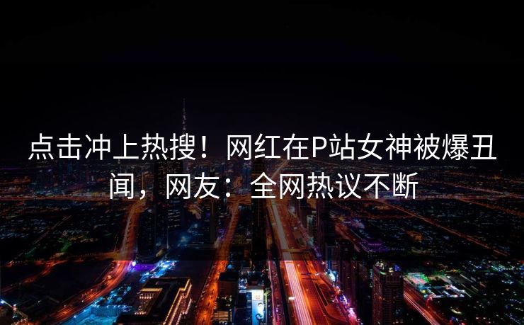 点击冲上热搜！网红在P站女神被爆丑闻，网友：全网热议不断