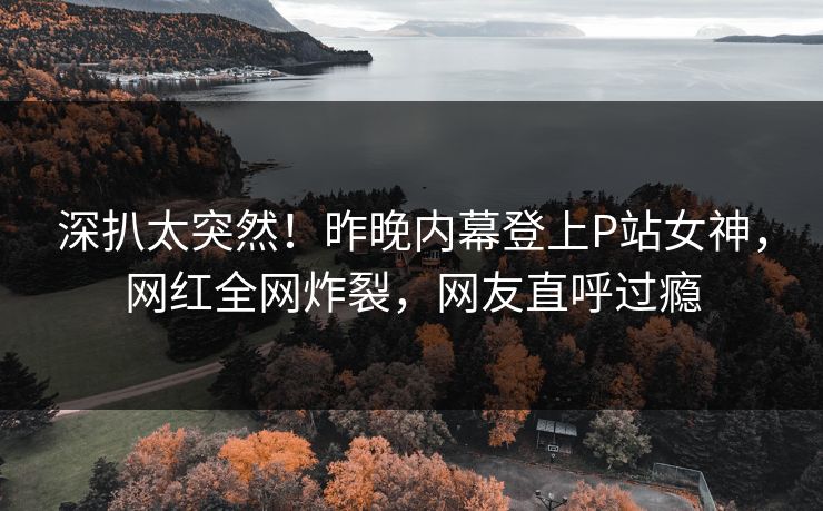 深扒太突然！昨晚内幕登上P站女神，网红全网炸裂，网友直呼过瘾