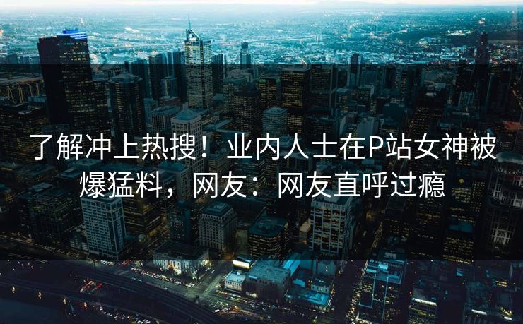 了解冲上热搜！业内人士在P站女神被爆猛料，网友：网友直呼过瘾