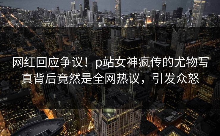 网红回应争议！p站女神疯传的尤物写真背后竟然是全网热议，引发众怒