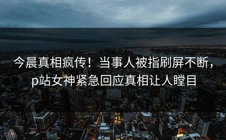 今晨真相疯传！当事人被指刷屏不断，p站女神紧急回应真相让人瞠目