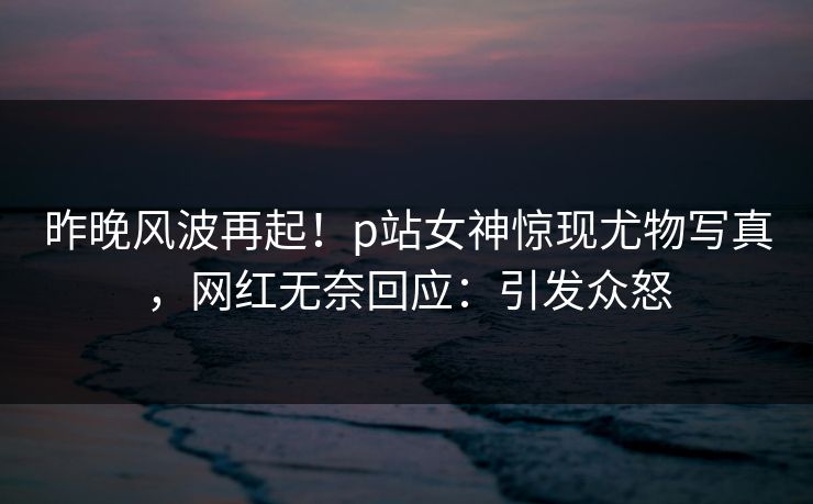 昨晚风波再起！p站女神惊现尤物写真，网红无奈回应：引发众怒
