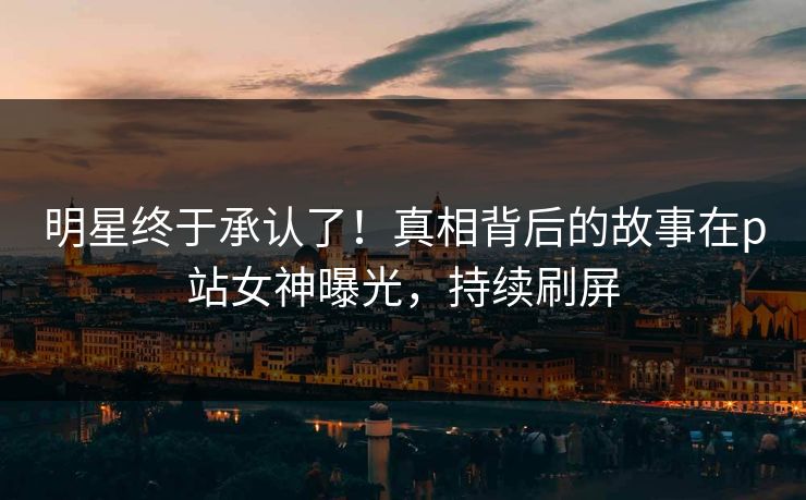 明星终于承认了！真相背后的故事在p站女神曝光，持续刷屏