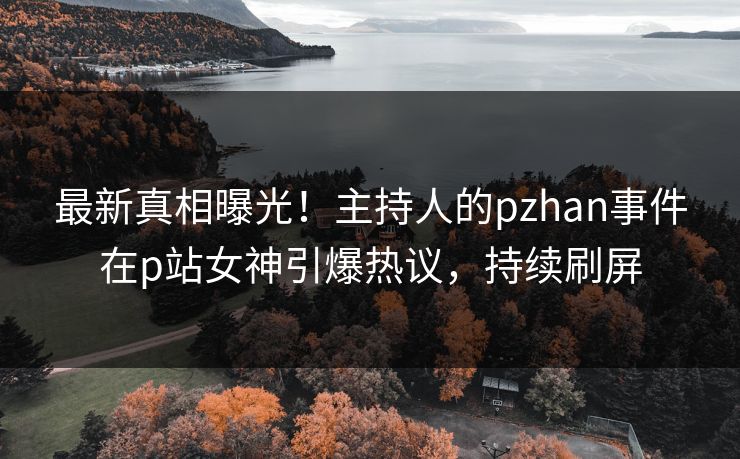 最新真相曝光！主持人的pzhan事件在p站女神引爆热议，持续刷屏