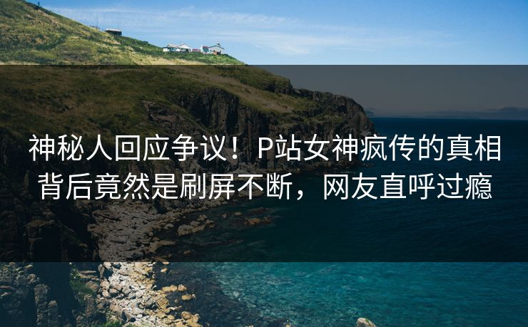 神秘人回应争议！P站女神疯传的真相背后竟然是刷屏不断，网友直呼过瘾