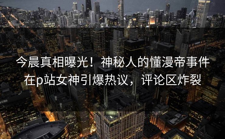 今晨真相曝光！神秘人的懂漫帝事件在p站女神引爆热议，评论区炸裂