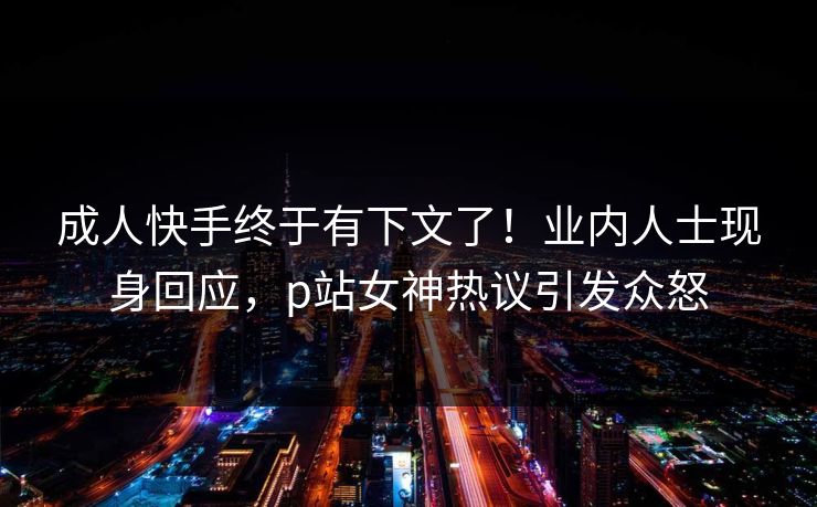 成人快手终于有下文了！业内人士现身回应，p站女神热议引发众怒