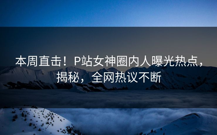 本周直击！P站女神圈内人曝光热点，揭秘，全网热议不断