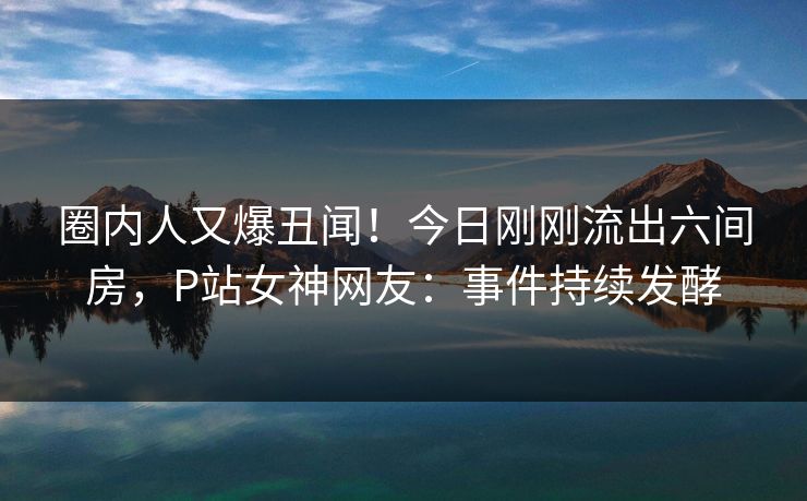 圈内人又爆丑闻！今日刚刚流出六间房，P站女神网友：事件持续发酵