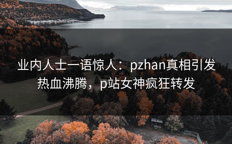 业内人士一语惊人：pzhan真相引发热血沸腾，p站女神疯狂转发