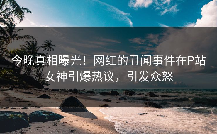 今晚真相曝光！网红的丑闻事件在P站女神引爆热议，引发众怒
