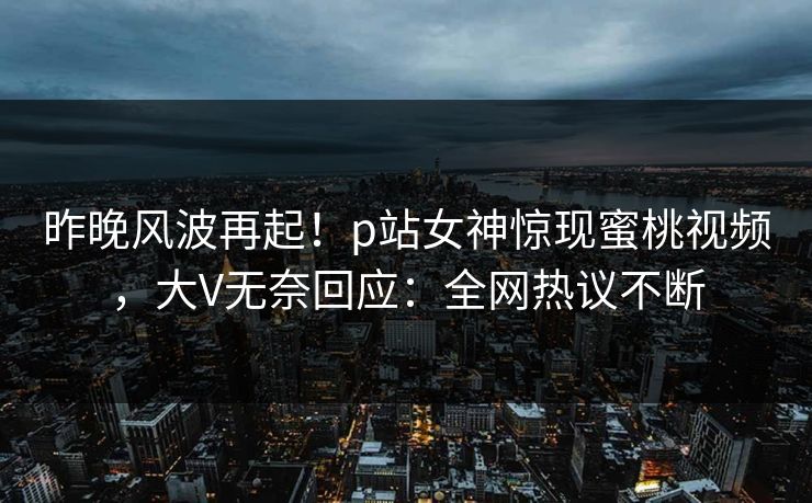 昨晚风波再起！p站女神惊现蜜桃视频，大V无奈回应：全网热议不断