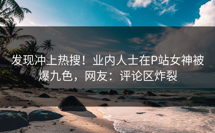 发现冲上热搜！业内人士在P站女神被爆九色，网友：评论区炸裂