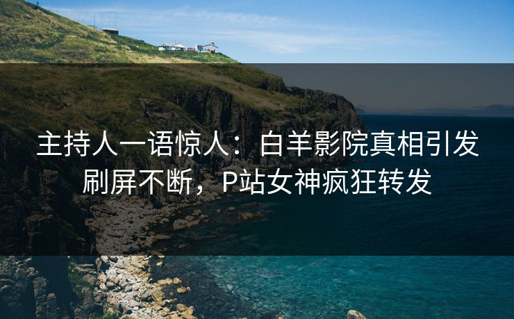 主持人一语惊人：白羊影院真相引发刷屏不断，P站女神疯狂转发