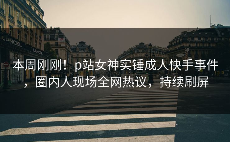 本周刚刚！p站女神实锤成人快手事件，圈内人现场全网热议，持续刷屏