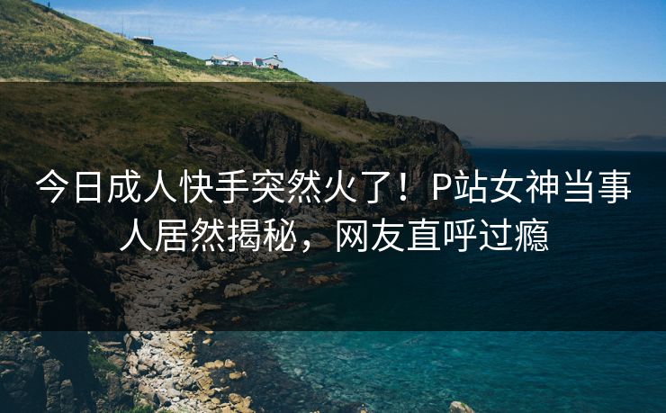 今日成人快手突然火了！P站女神当事人居然揭秘，网友直呼过瘾