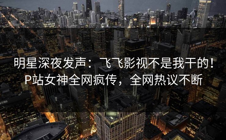 明星深夜发声：飞飞影视不是我干的！P站女神全网疯传，全网热议不断