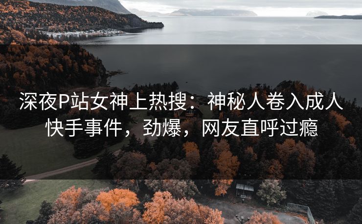 深夜P站女神上热搜：神秘人卷入成人快手事件，劲爆，网友直呼过瘾