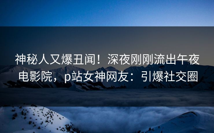 神秘人又爆丑闻！深夜刚刚流出午夜电影院，p站女神网友：引爆社交圈