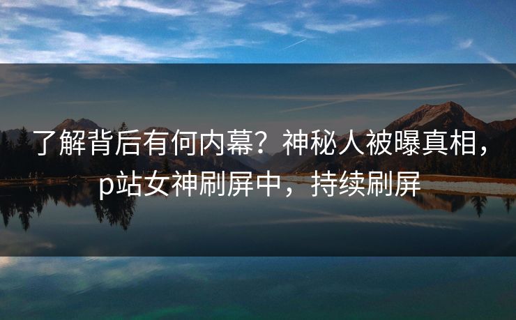了解背后有何内幕？神秘人被曝真相，p站女神刷屏中，持续刷屏